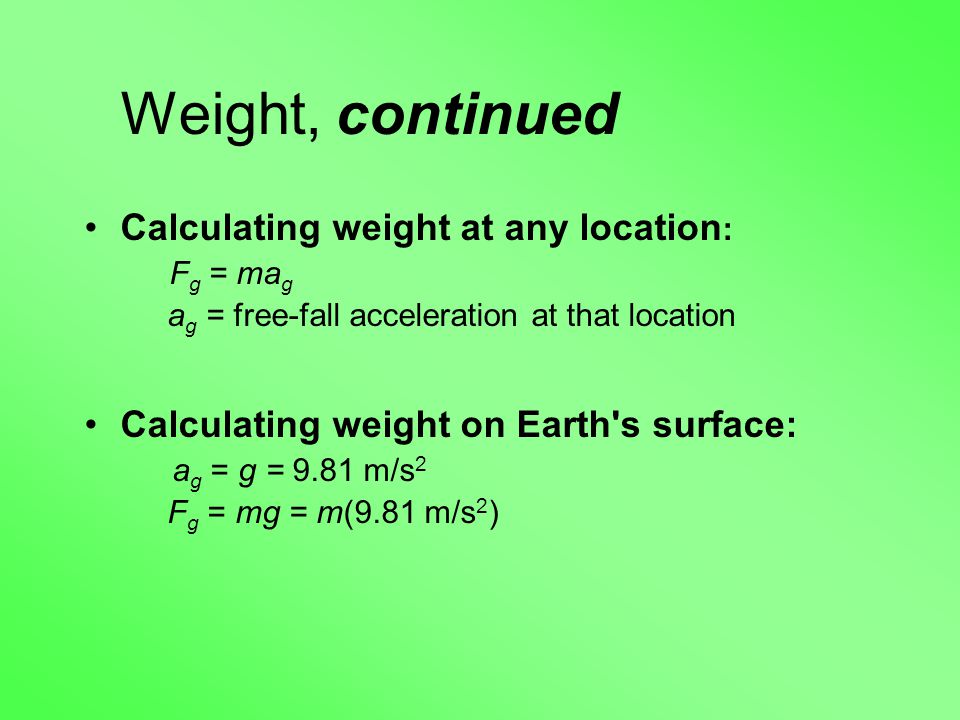 Weight, continued Calculating weight at any location : F g = ma g a g = free-fall acceleration at that location Calculating weight on Earth s surface: a g = g = 9.81 m/s 2 F g = mg = m(9.81 m/s 2 )