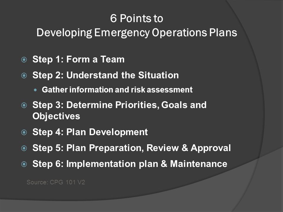 6 Points to Developing Emergency Operations Plans  Step 1: Form a Team  Step 2: Understand the Situation Gather information and risk assessment  Step 3: Determine Priorities, Goals and Objectives  Step 4: Plan Development  Step 5: Plan Preparation, Review & Approval  Step 6: Implementation plan & Maintenance Source: CPG 101 V2