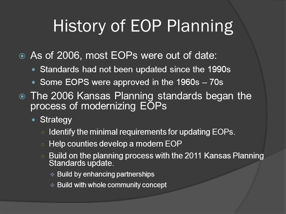 History of EOP Planning  As of 2006, most EOPs were out of date: Standards had not been updated since the 1990s Some EOPS were approved in the 1960s – 70s  The 2006 Kansas Planning standards began the process of modernizing EOPs Strategy ○ Identify the minimal requirements for updating EOPs.