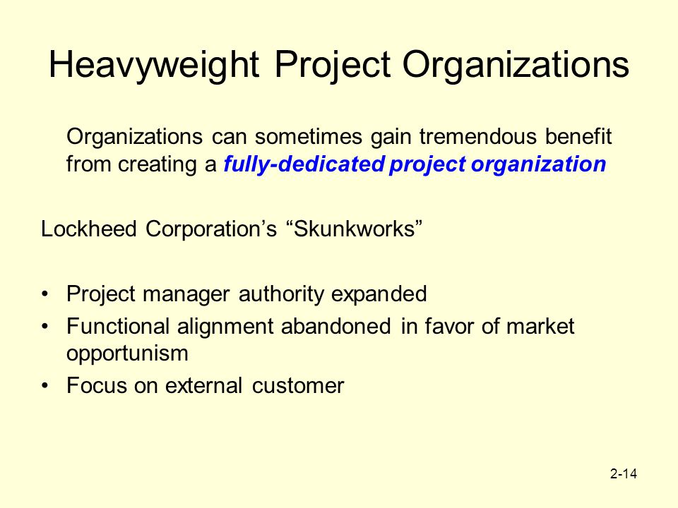 2-14 Heavyweight Project Organizations Organizations can sometimes gain tremendous benefit from creating a fully-dedicated project organization Lockheed Corporation’s Skunkworks Project manager authority expanded Functional alignment abandoned in favor of market opportunism Focus on external customer