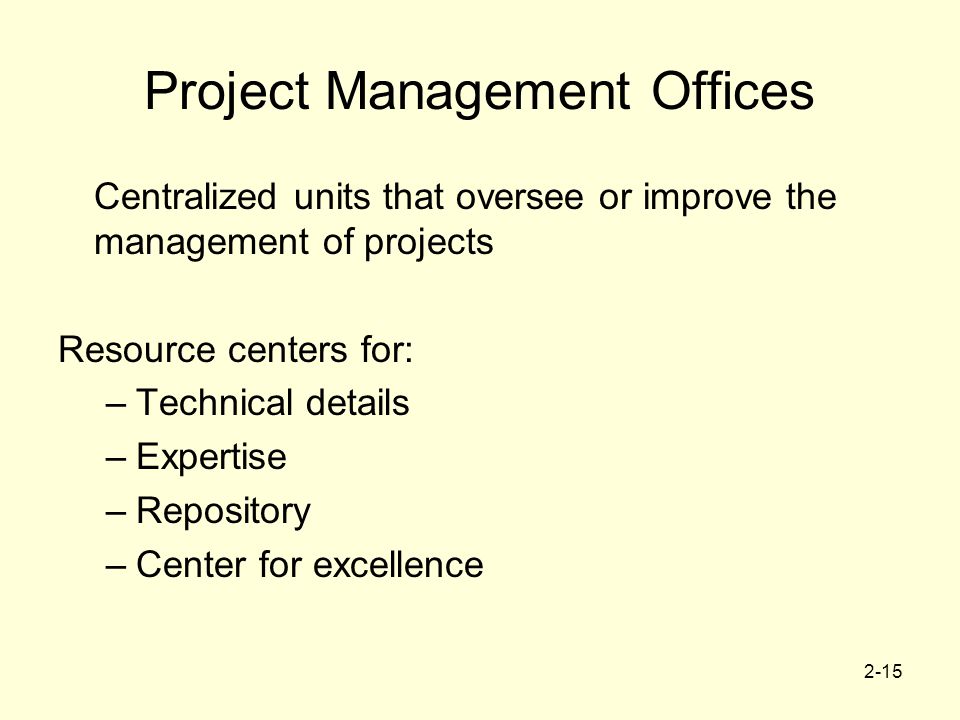 2-15 Project Management Offices Centralized units that oversee or improve the management of projects Resource centers for: –Technical details –Expertise –Repository –Center for excellence