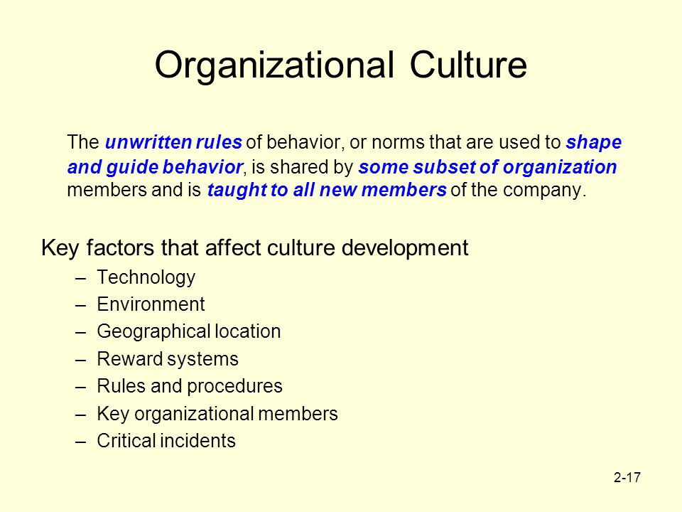 2-17 Organizational Culture The unwritten rules of behavior, or norms that are used to shape and guide behavior, is shared by some subset of organization members and is taught to all new members of the company.