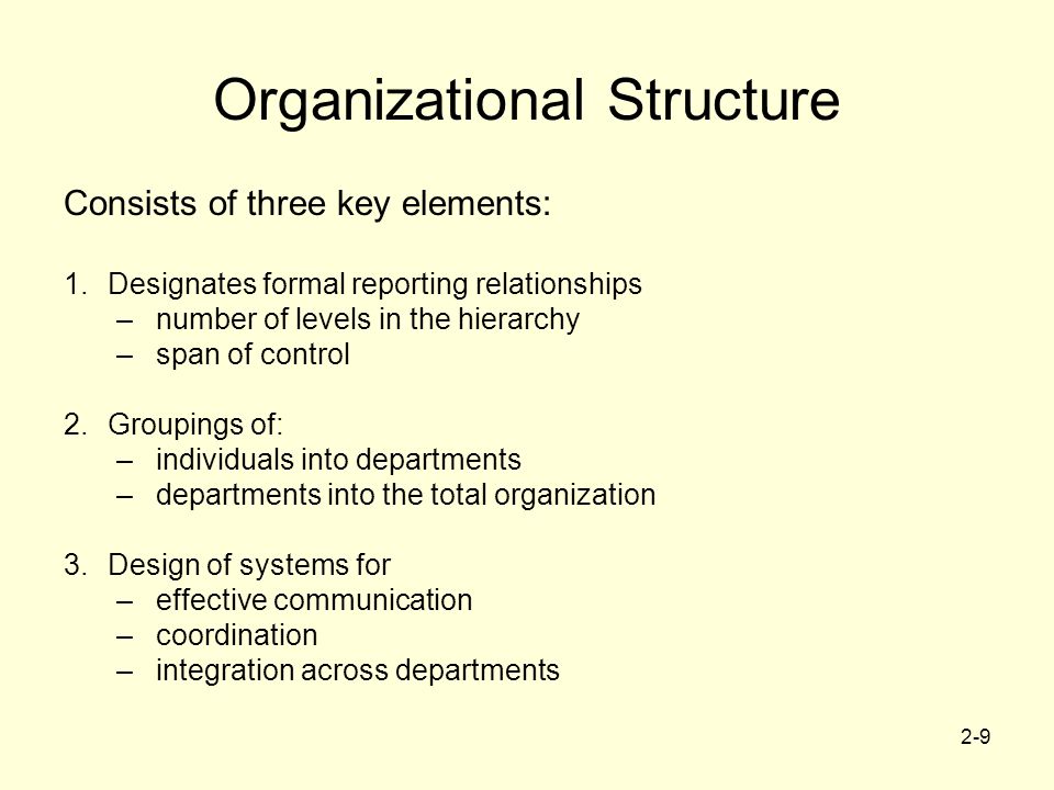 2-9 Organizational Structure Consists of three key elements: 1.Designates formal reporting relationships –number of levels in the hierarchy –span of control 2.Groupings of: –individuals into departments –departments into the total organization 3.Design of systems for –effective communication –coordination –integration across departments