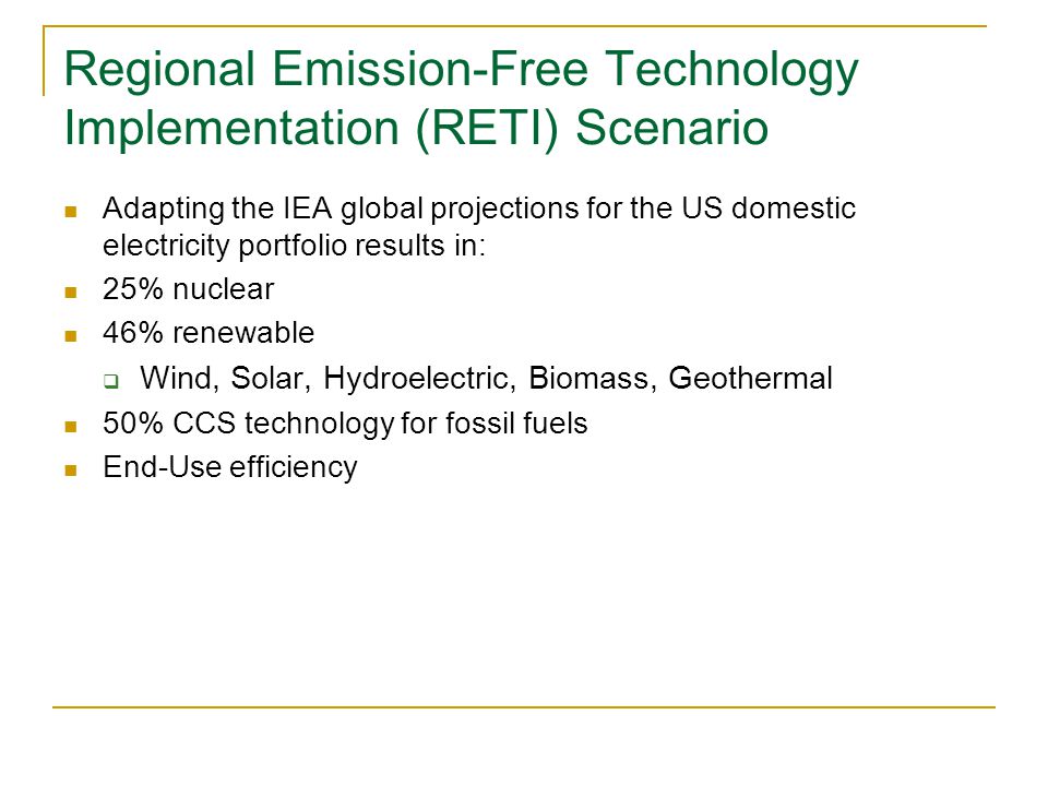 Regional Emission-Free Technology Implementation (RETI) Scenario Adapting the IEA global projections for the US domestic electricity portfolio results in: 25% nuclear 46% renewable  Wind, Solar, Hydroelectric, Biomass, Geothermal 50% CCS technology for fossil fuels End-Use efficiency