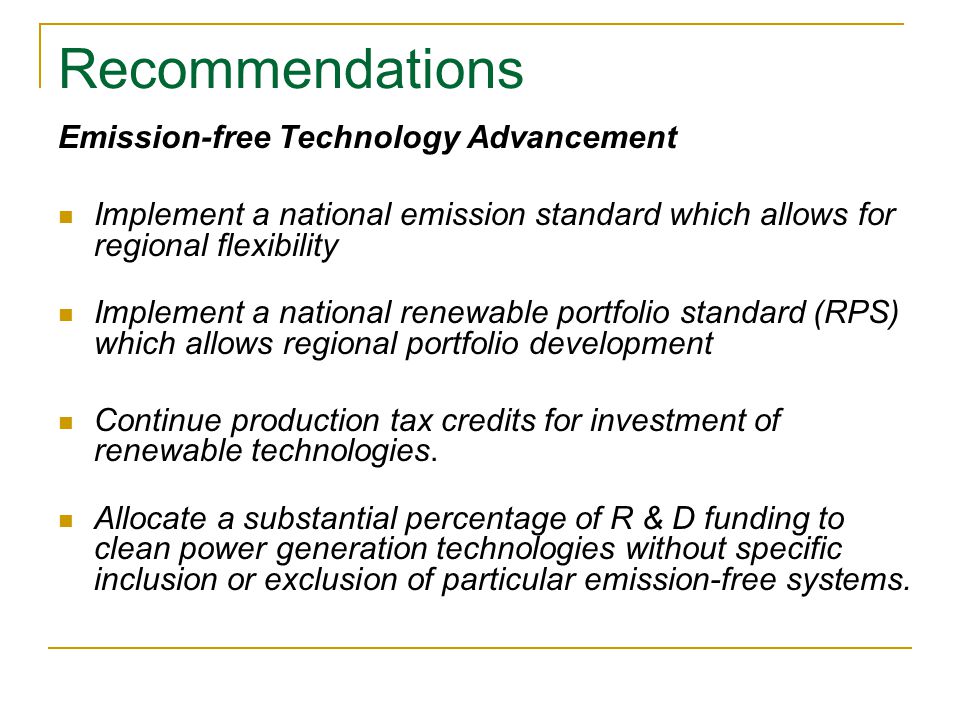 Recommendations Emission-free Technology Advancement Implement a national emission standard which allows for regional flexibility Implement a national renewable portfolio standard (RPS) which allows regional portfolio development Continue production tax credits for investment of renewable technologies.