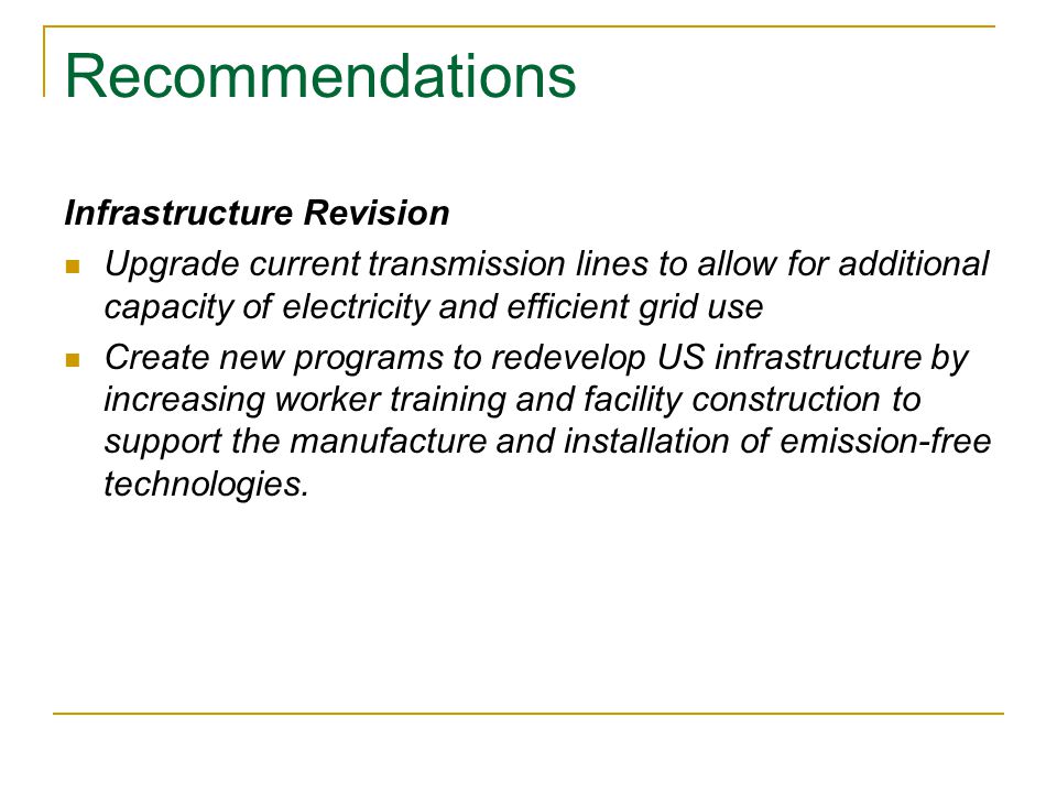 Recommendations Infrastructure Revision Upgrade current transmission lines to allow for additional capacity of electricity and efficient grid use Create new programs to redevelop US infrastructure by increasing worker training and facility construction to support the manufacture and installation of emission-free technologies.