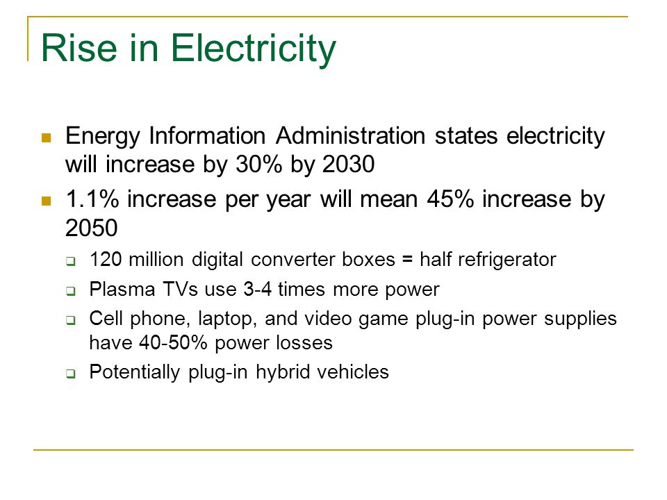 Rise in Electricity Energy Information Administration states electricity will increase by 30% by % increase per year will mean 45% increase by 2050  120 million digital converter boxes = half refrigerator  Plasma TVs use 3-4 times more power  Cell phone, laptop, and video game plug-in power supplies have 40-50% power losses  Potentially plug-in hybrid vehicles