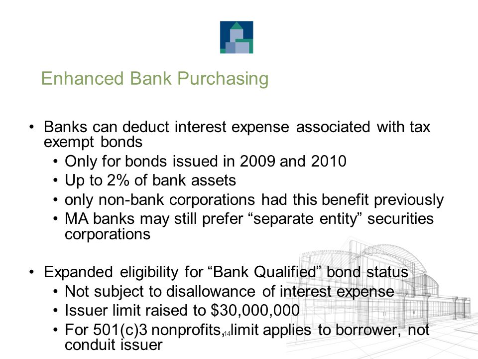 14 Enhanced Bank Purchasing Banks can deduct interest expense associated with tax exempt bonds Only for bonds issued in 2009 and 2010 Up to 2% of bank assets only non-bank corporations had this benefit previously MA banks may still prefer separate entity securities corporations Expanded eligibility for Bank Qualified bond status Not subject to disallowance of interest expense Issuer limit raised to $30,000,000 For 501(c)3 nonprofits, limit applies to borrower, not conduit issuer