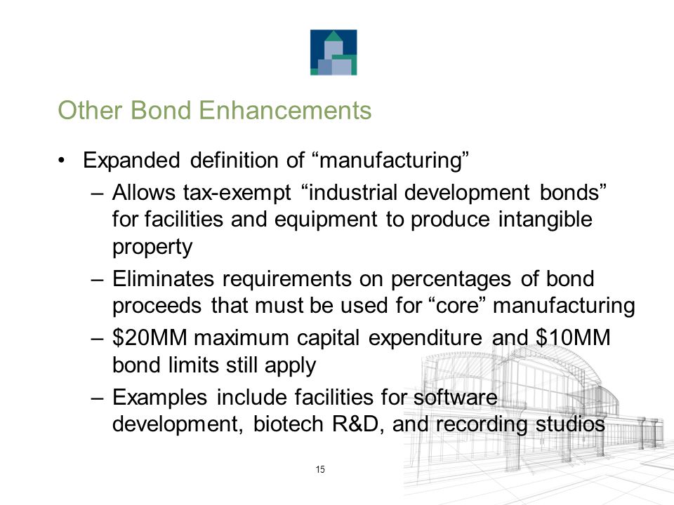 15 Other Bond Enhancements Expanded definition of manufacturing –Allows tax-exempt industrial development bonds for facilities and equipment to produce intangible property –Eliminates requirements on percentages of bond proceeds that must be used for core manufacturing –$20MM maximum capital expenditure and $10MM bond limits still apply –Examples include facilities for software development, biotech R&D, and recording studios