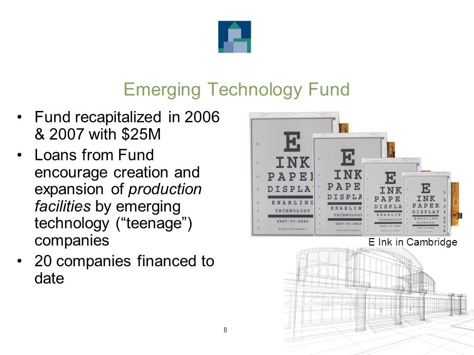 8 Emerging Technology Fund Fund recapitalized in 2006 & 2007 with $25M Loans from Fund encourage creation and expansion of production facilities by emerging technology ( teenage ) companies 20 companies financed to date E Ink in Cambridge