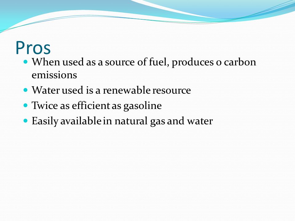 Pros When used as a source of fuel, produces 0 carbon emissions Water used is a renewable resource Twice as efficient as gasoline Easily available in natural gas and water