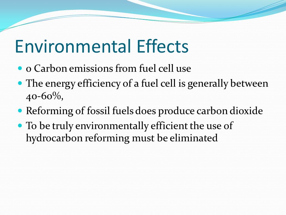 Environmental Effects 0 Carbon emissions from fuel cell use The energy efficiency of a fuel cell is generally between 40-60%, Reforming of fossil fuels does produce carbon dioxide To be truly environmentally efficient the use of hydrocarbon reforming must be eliminated