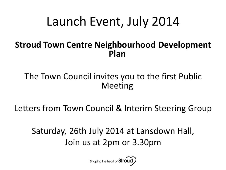 Launch Event, July 2014 Stroud Town Centre Neighbourhood Development Plan The Town Council invites you to the first Public Meeting Letters from Town Council & Interim Steering Group Saturday, 26th July 2014 at Lansdown Hall, Join us at 2pm or 3.30pm