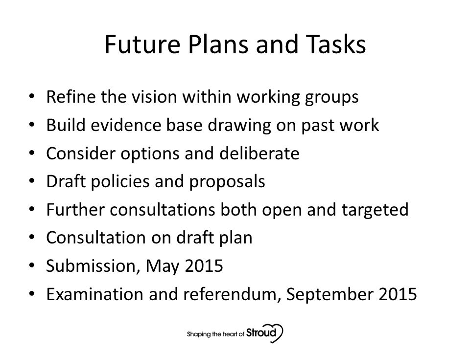 Future Plans and Tasks Refine the vision within working groups Build evidence base drawing on past work Consider options and deliberate Draft policies and proposals Further consultations both open and targeted Consultation on draft plan Submission, May 2015 Examination and referendum, September 2015