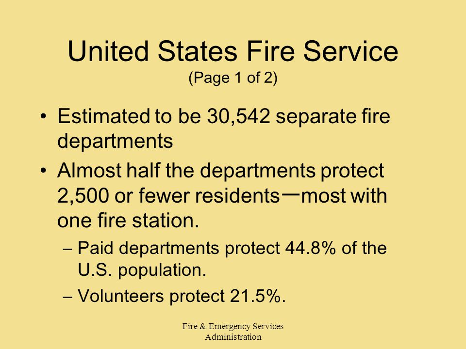 Fire & Emergency Services Administration United States Fire Service (Page 1 of 2) Estimated to be 30,542 separate fire departments Almost half the departments protect 2,500 or fewer residentsーmost with one fire station.
