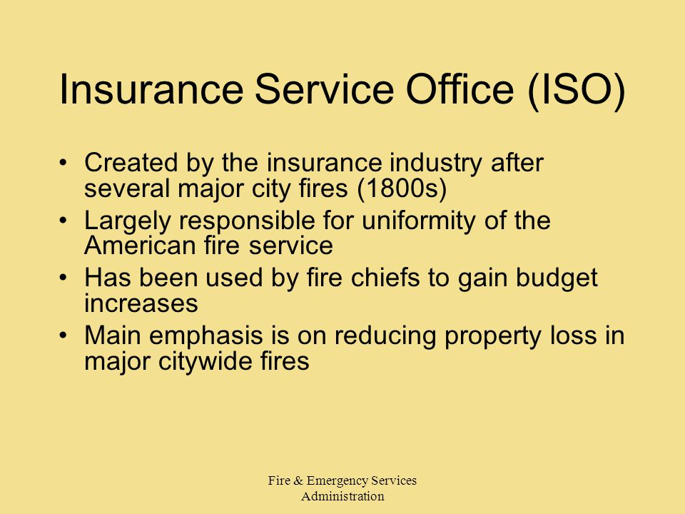 Fire & Emergency Services Administration Insurance Service Office (ISO) Created by the insurance industry after several major city fires (1800s) Largely responsible for uniformity of the American fire service Has been used by fire chiefs to gain budget increases Main emphasis is on reducing property loss in major citywide fires