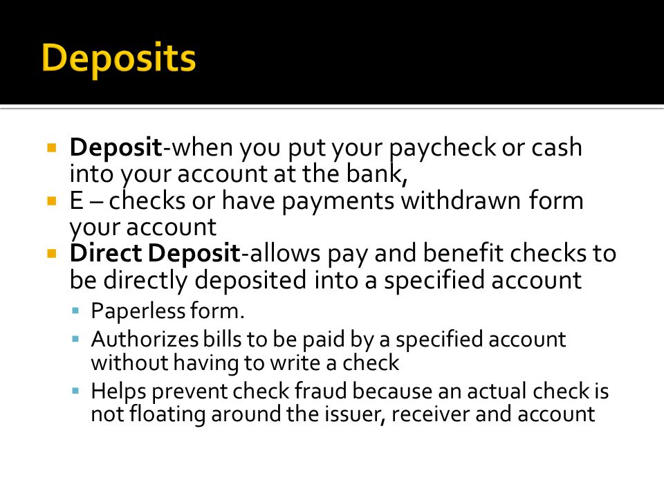  Deposit-when you put your paycheck or cash into your account at the bank,  E – checks or have payments withdrawn form your account  Direct Deposit-allows pay and benefit checks to be directly deposited into a specified account  Paperless form.