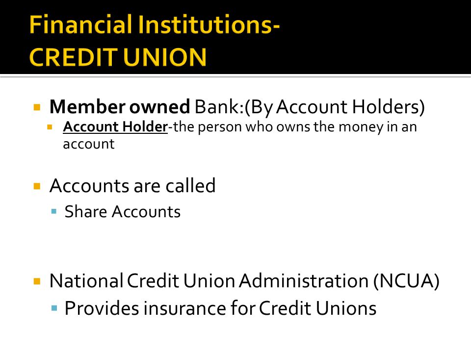  Member owned Bank:(By Account Holders)  Account Holder-the person who owns the money in an account  Accounts are called  Share Accounts  National Credit Union Administration (NCUA)  Provides insurance for Credit Unions