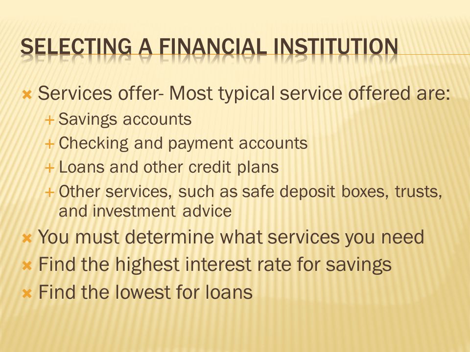  Services offer- Most typical service offered are:  Savings accounts  Checking and payment accounts  Loans and other credit plans  Other services, such as safe deposit boxes, trusts, and investment advice  You must determine what services you need  Find the highest interest rate for savings  Find the lowest for loans