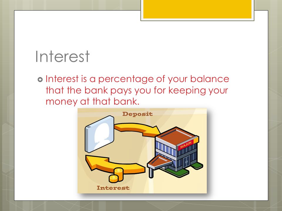Interest  Interest is a percentage of your balance that the bank pays you for keeping your money at that bank.