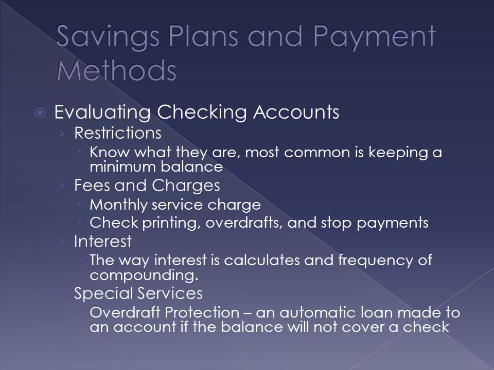  Evaluating Checking Accounts › Restrictions  Know what they are, most common is keeping a minimum balance › Fees and Charges  Monthly service charge  Check printing, overdrafts, and stop payments › Interest  The way interest is calculates and frequency of compounding.