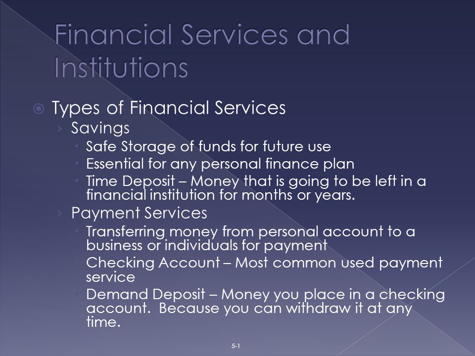  Types of Financial Services › Savings  Safe Storage of funds for future use  Essential for any personal finance plan  Time Deposit – Money that is going to be left in a financial institution for months or years.