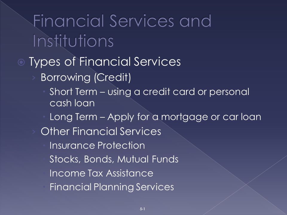 Types of Financial Services › Borrowing (Credit)  Short Term – using a credit card or personal cash loan  Long Term – Apply for a mortgage or car loan › Other Financial Services  Insurance Protection  Stocks, Bonds, Mutual Funds  Income Tax Assistance  Financial Planning Services 5-1