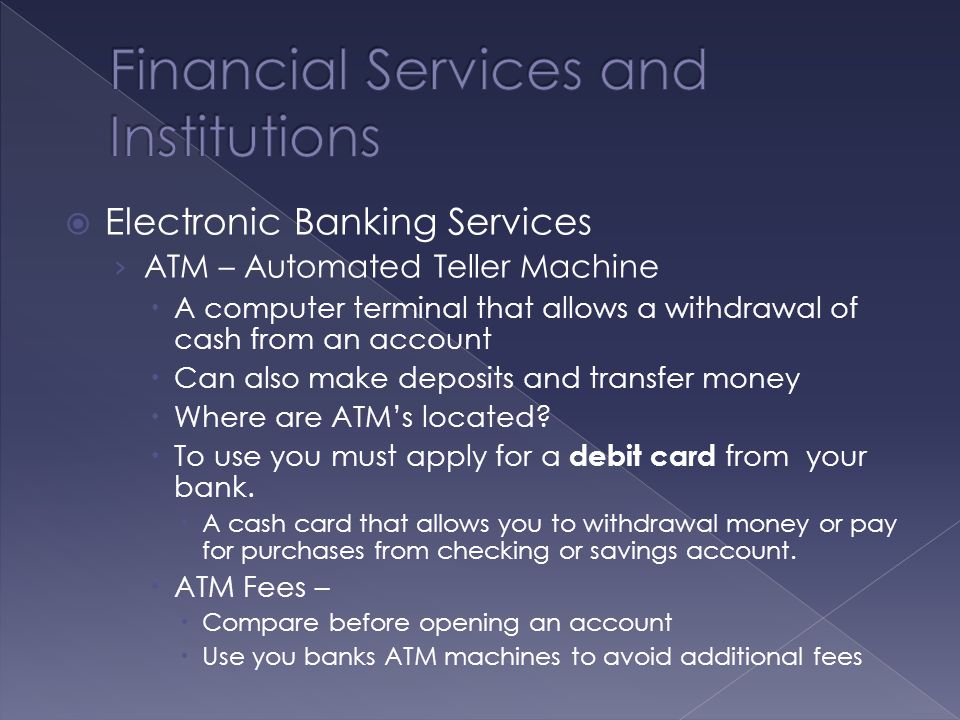  Electronic Banking Services › ATM – Automated Teller Machine  A computer terminal that allows a withdrawal of cash from an account  Can also make deposits and transfer money  Where are ATM’s located.
