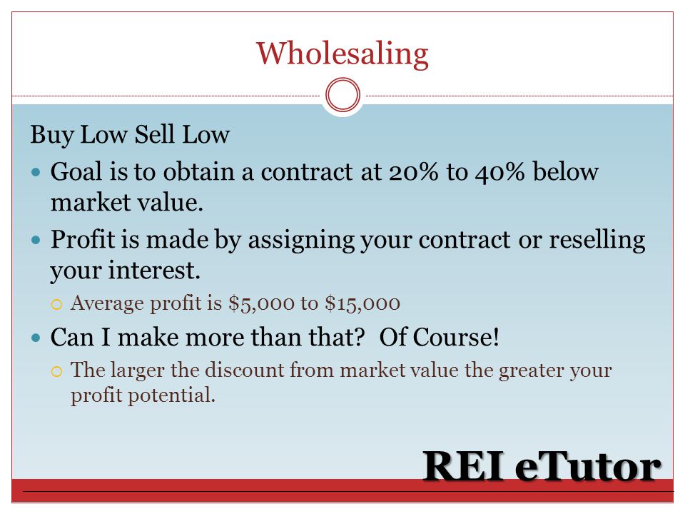 Wholesaling REI eTutor Buy Low Sell Low Goal is to obtain a contract at 20% to 40% below market value.