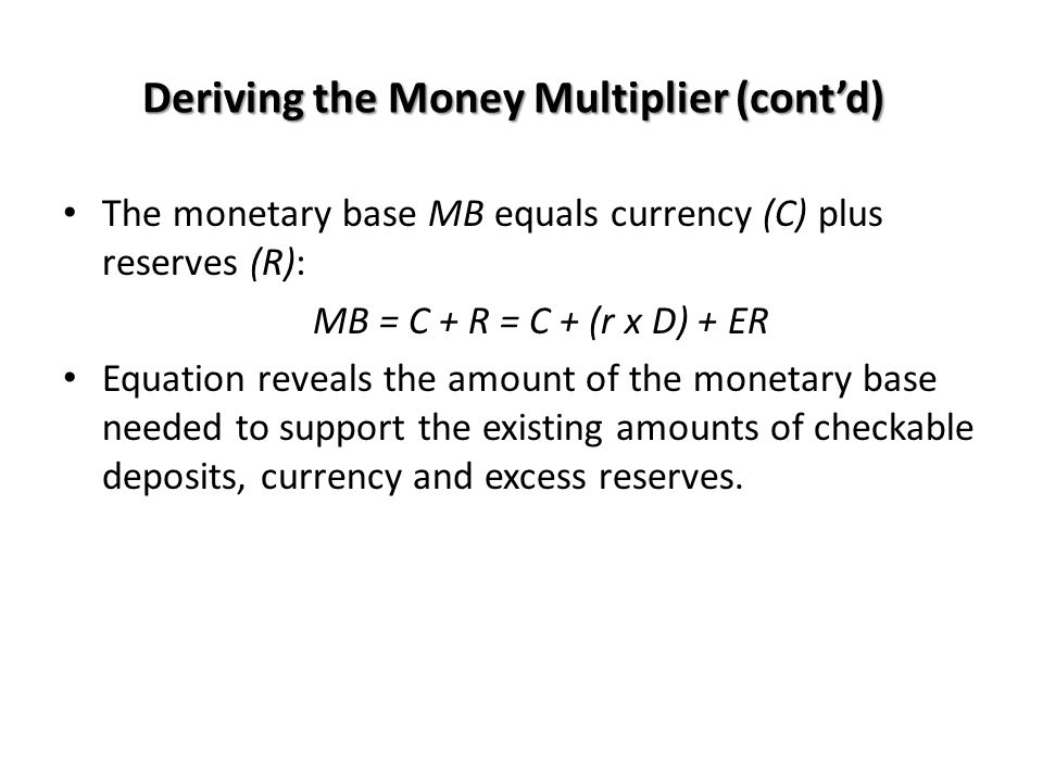 The monetary base MB equals currency (C) plus reserves (R): MB = C + R = C + (r x D) + ER Equation reveals the amount of the monetary base needed to support the existing amounts of checkable deposits, currency and excess reserves.