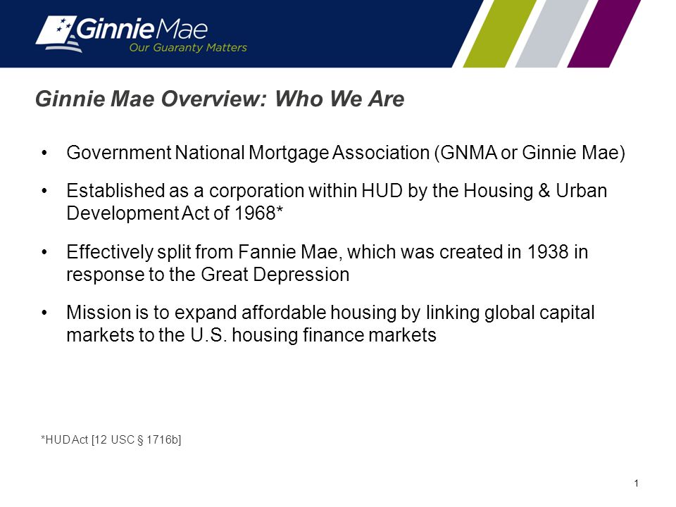 1 Ginnie Mae Overview: Who We Are Government National Mortgage Association (GNMA or Ginnie Mae) Established as a corporation within HUD by the Housing & Urban Development Act of 1968* Effectively split from Fannie Mae, which was created in 1938 in response to the Great Depression Mission is to expand affordable housing by linking global capital markets to the U.S.