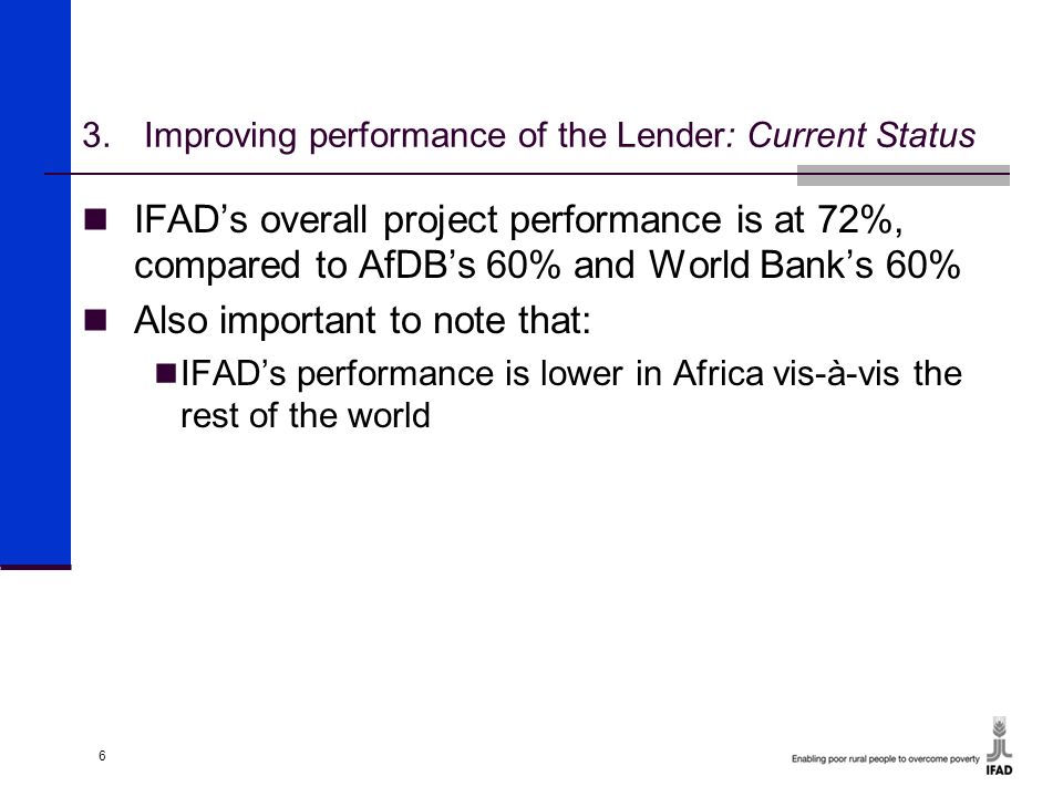 6 3.Improving performance of the Lender: Current Status IFAD’s overall project performance is at 72%, compared to AfDB’s 60% and World Bank’s 60% Also important to note that: IFAD’s performance is lower in Africa vis-à-vis the rest of the world