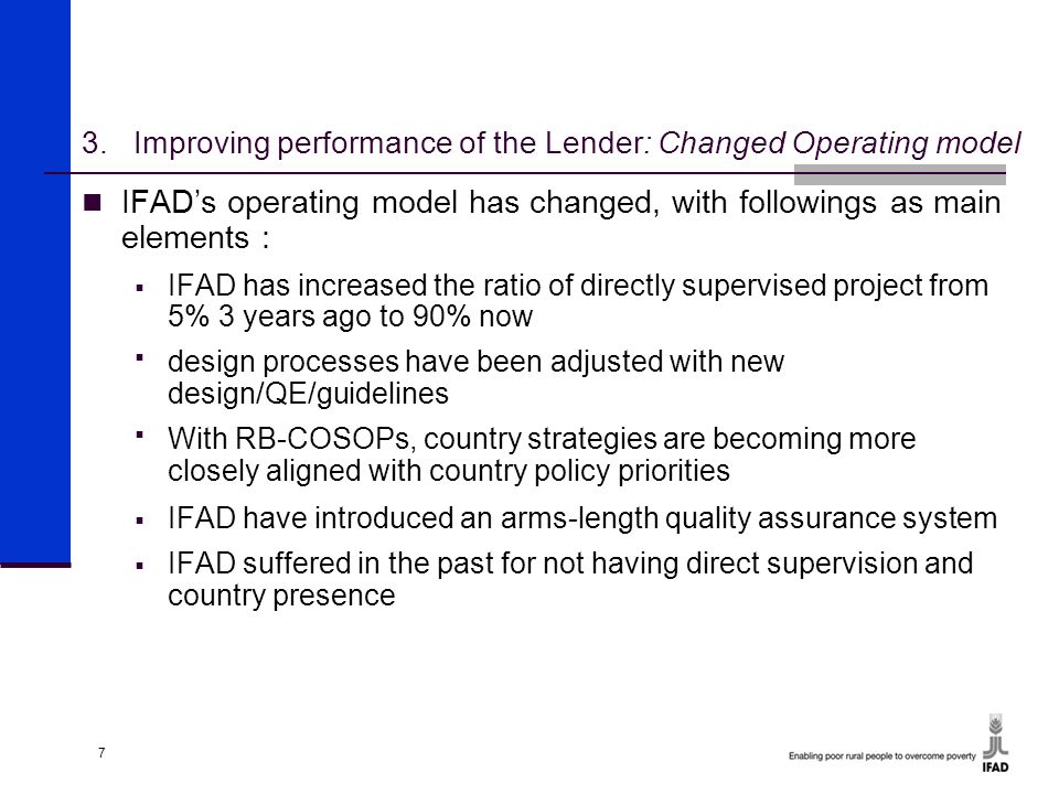 7 3.Improving performance of the Lender: Changed Operating model IFAD’s operating model has changed, with followings as main elements :  IFAD has increased the ratio of directly supervised project from 5% 3 years ago to 90% now  design processes have been adjusted with new design/QE/guidelines  With RB-COSOPs, country strategies are becoming more closely aligned with country policy priorities  IFAD have introduced an arms-length quality assurance system  IFAD suffered in the past for not having direct supervision and country presence