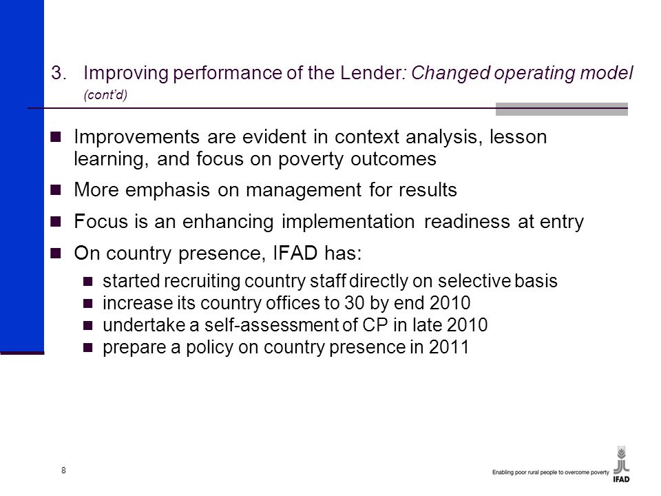 8 Improvements are evident in context analysis, lesson learning, and focus on poverty outcomes More emphasis on management for results Focus is an enhancing implementation readiness at entry On country presence, IFAD has: started recruiting country staff directly on selective basis increase its country offices to 30 by end 2010 undertake a self-assessment of CP in late 2010 prepare a policy on country presence in Improving performance of the Lender: Changed operating model (cont’d)