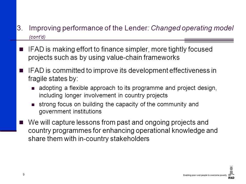 9 IFAD is making effort to finance simpler, more tightly focused projects such as by using value-chain frameworks IFAD is committed to improve its development effectiveness in fragile states by: adopting a flexible approach to its programme and project design, including longer involvement in country projects strong focus on building the capacity of the community and government institutions We will capture lessons from past and ongoing projects and country programmes for enhancing operational knowledge and share them with in-country stakeholders