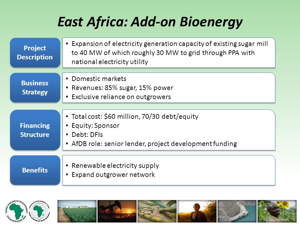 East Africa: Add-on Bioenergy Project Description Expansion of electricity generation capacity of existing sugar mill to 40 MW of which roughly 30 MW to grid through PPA with national electricity utility Business Strategy Domestic markets Revenues: 85% sugar, 15% power Exclusive reliance on outgrowers Domestic markets Revenues: 85% sugar, 15% power Exclusive reliance on outgrowers Financing Structure Total cost: $60 million, 70/30 debt/equity Equity: Sponsor Debt: DFIs AfDB role: senior lender, project development funding Total cost: $60 million, 70/30 debt/equity Equity: Sponsor Debt: DFIs AfDB role: senior lender, project development funding Benefits Renewable electricity supply Expand outgrower network Renewable electricity supply Expand outgrower network