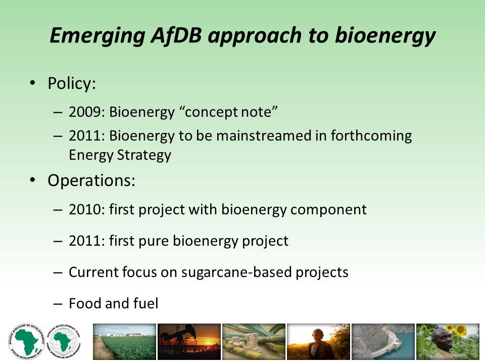 Emerging AfDB approach to bioenergy Policy: – 2009: Bioenergy concept note – 2011: Bioenergy to be mainstreamed in forthcoming Energy Strategy Operations: – 2010: first project with bioenergy component – 2011: first pure bioenergy project – Current focus on sugarcane-based projects – Food and fuel