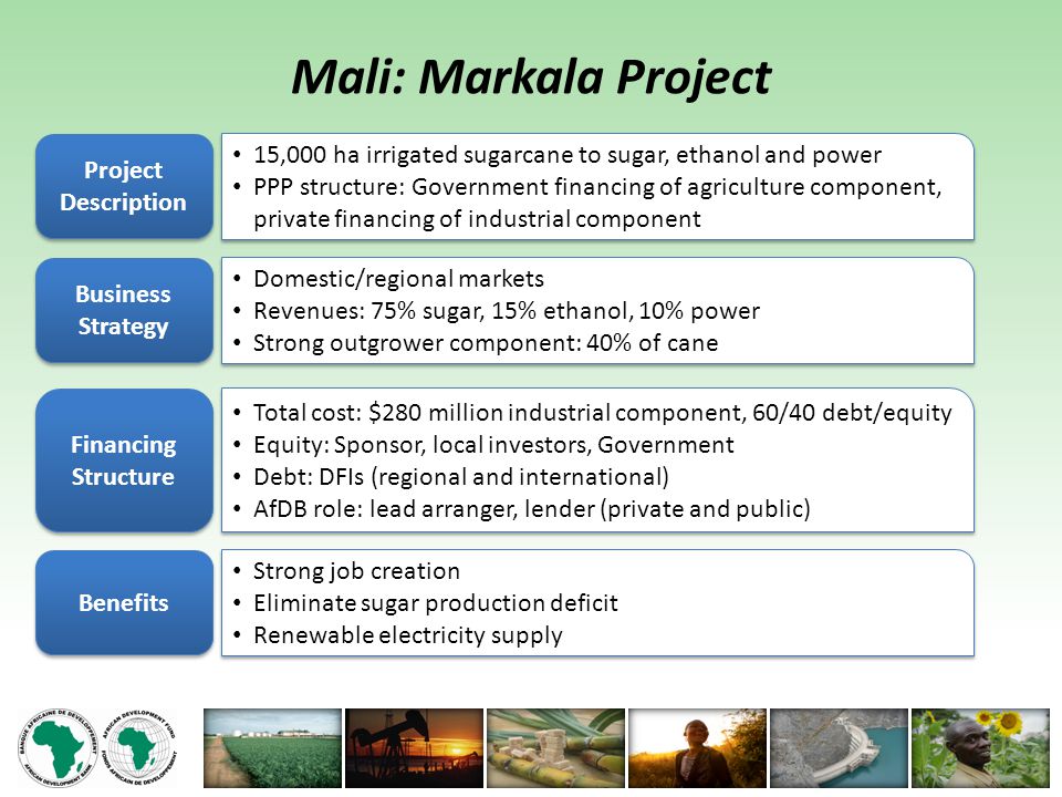 Mali: Markala Project Project Description 15,000 ha irrigated sugarcane to sugar, ethanol and power PPP structure: Government financing of agriculture component, private financing of industrial component 15,000 ha irrigated sugarcane to sugar, ethanol and power PPP structure: Government financing of agriculture component, private financing of industrial component Business Strategy Domestic/regional markets Revenues: 75% sugar, 15% ethanol, 10% power Strong outgrower component: 40% of cane Domestic/regional markets Revenues: 75% sugar, 15% ethanol, 10% power Strong outgrower component: 40% of cane Financing Structure Total cost: $280 million industrial component, 60/40 debt/equity Equity: Sponsor, local investors, Government Debt: DFIs (regional and international) AfDB role: lead arranger, lender (private and public) Total cost: $280 million industrial component, 60/40 debt/equity Equity: Sponsor, local investors, Government Debt: DFIs (regional and international) AfDB role: lead arranger, lender (private and public) Benefits Strong job creation Eliminate sugar production deficit Renewable electricity supply Strong job creation Eliminate sugar production deficit Renewable electricity supply