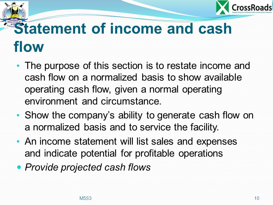 Statement of income and cash flow The purpose of this section is to restate income and cash flow on a normalized basis to show available operating cash flow, given a normal operating environment and circumstance.