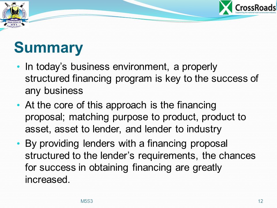 Summary In today’s business environment, a properly structured financing program is key to the success of any business At the core of this approach is the financing proposal; matching purpose to product, product to asset, asset to lender, and lender to industry By providing lenders with a financing proposal structured to the lender’s requirements, the chances for success in obtaining financing are greatly increased.