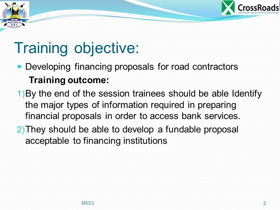 Training objective: Developing financing proposals for road contractors Training outcome: 1) By the end of the session trainees should be able Identify the major types of information required in preparing financial proposals in order to access bank services.