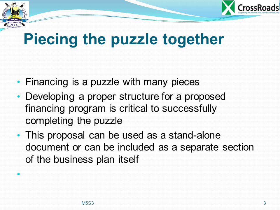 Piecing the puzzle together Financing is a puzzle with many pieces Developing a proper structure for a proposed financing program is critical to successfully completing the puzzle This proposal can be used as a stand-alone document or can be included as a separate section of the business plan itself M5S33