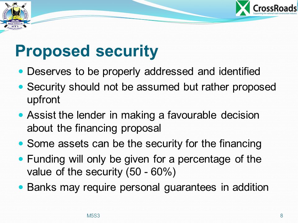 Proposed security Deserves to be properly addressed and identified Security should not be assumed but rather proposed upfront Assist the lender in making a favourable decision about the financing proposal Some assets can be the security for the financing Funding will only be given for a percentage of the value of the security ( %) Banks may require personal guarantees in addition M5S38