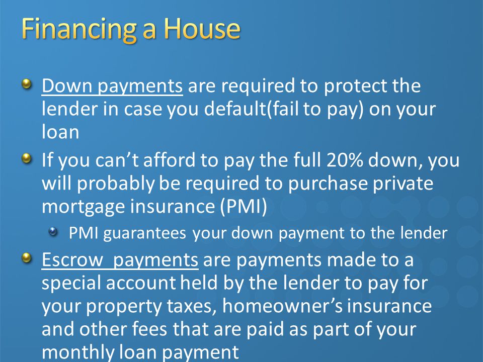 Down payments are required to protect the lender in case you default(fail to pay) on your loan If you can’t afford to pay the full 20% down, you will probably be required to purchase private mortgage insurance (PMI) PMI guarantees your down payment to the lender Escrow payments are payments made to a special account held by the lender to pay for your property taxes, homeowner’s insurance and other fees that are paid as part of your monthly loan payment