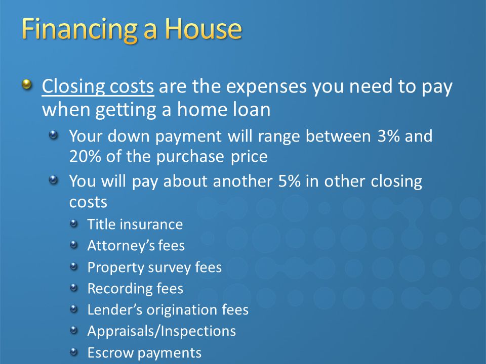 Closing costs are the expenses you need to pay when getting a home loan Your down payment will range between 3% and 20% of the purchase price You will pay about another 5% in other closing costs Title insurance Attorney’s fees Property survey fees Recording fees Lender’s origination fees Appraisals/Inspections Escrow payments