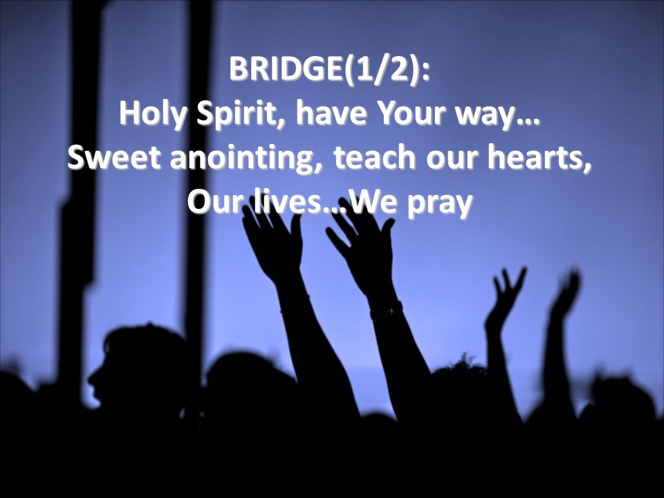 BRIDGE(1/2): Holy Spirit, have Your way… Sweet anointing, teach our hearts, Our lives…We pray