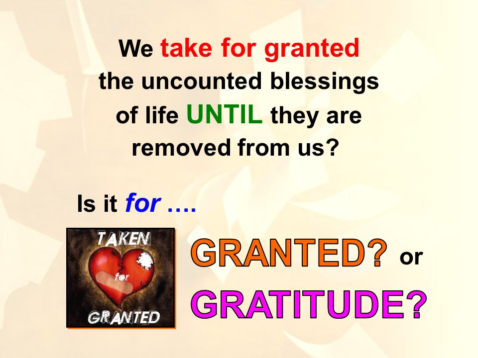 We take for granted the uncounted blessings of life UNTIL they are removed from us Is it for …. or