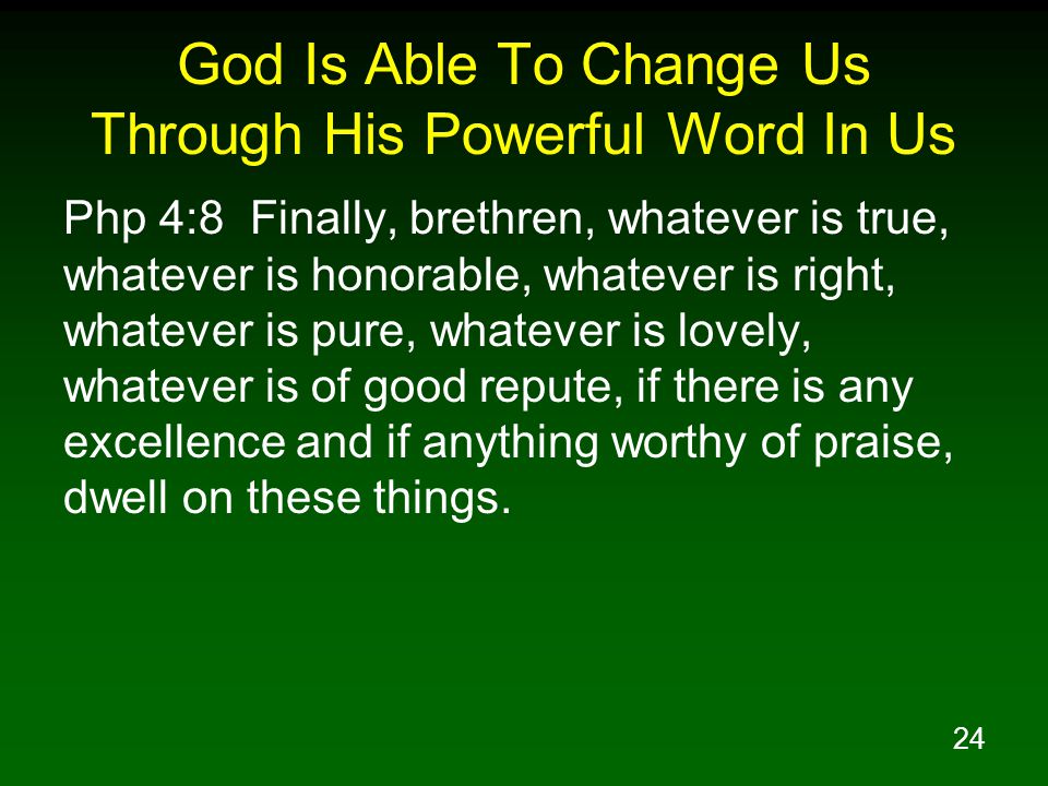 24 God Is Able To Change Us Through His Powerful Word In Us Php 4:8 Finally, brethren, whatever is true, whatever is honorable, whatever is right, whatever is pure, whatever is lovely, whatever is of good repute, if there is any excellence and if anything worthy of praise, dwell on these things.