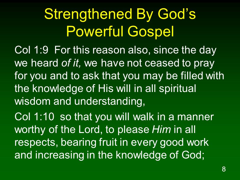 8 Strengthened By God’s Powerful Gospel Col 1:9 For this reason also, since the day we heard of it, we have not ceased to pray for you and to ask that you may be filled with the knowledge of His will in all spiritual wisdom and understanding, Col 1:10 so that you will walk in a manner worthy of the Lord, to please Him in all respects, bearing fruit in every good work and increasing in the knowledge of God;
