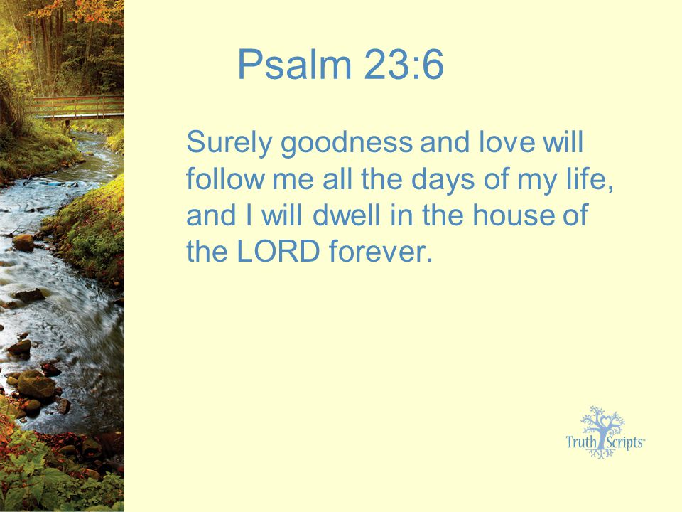 Psalm 23:6 Surely goodness and love will follow me all the days of my life, and I will dwell in the house of the LORD forever.